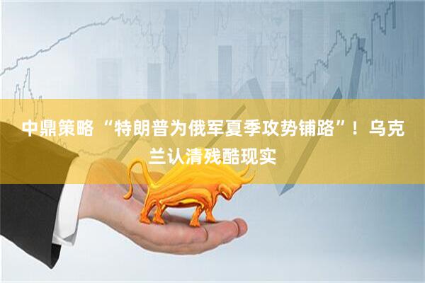 中鼎策略 “特朗普为俄军夏季攻势铺路”！乌克兰认清残酷现实