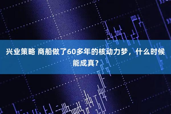 兴业策略 商船做了60多年的核动力梦，什么时候能成真？