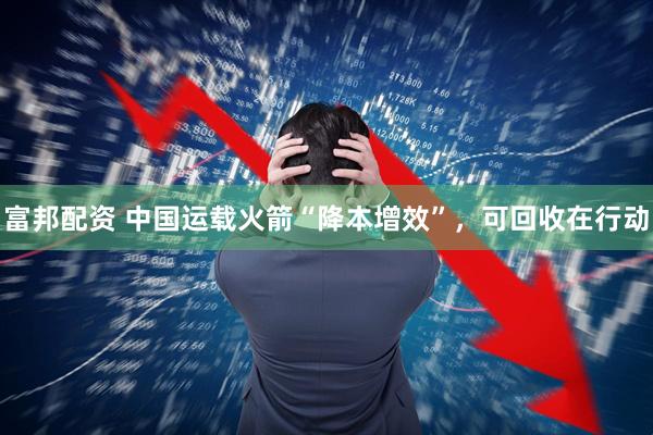 富邦配资 中国运载火箭“降本增效”，可回收在行动