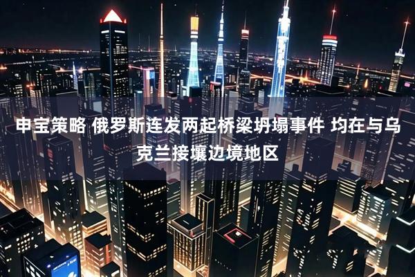 申宝策略 俄罗斯连发两起桥梁坍塌事件 均在与乌克兰接壤边境地区
