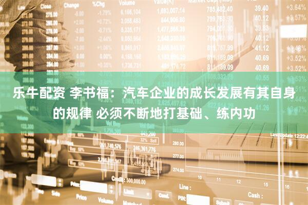 乐牛配资 李书福：汽车企业的成长发展有其自身的规律 必须不断地打基础、练内功