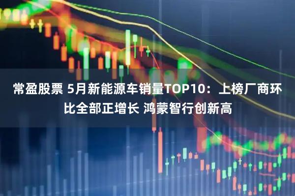 常盈股票 5月新能源车销量TOP10：上榜厂商环比全部正增长 鸿蒙智行创新高