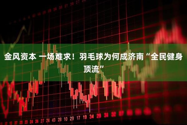 金风资本 一场难求！羽毛球为何成济南“全民健身顶流”