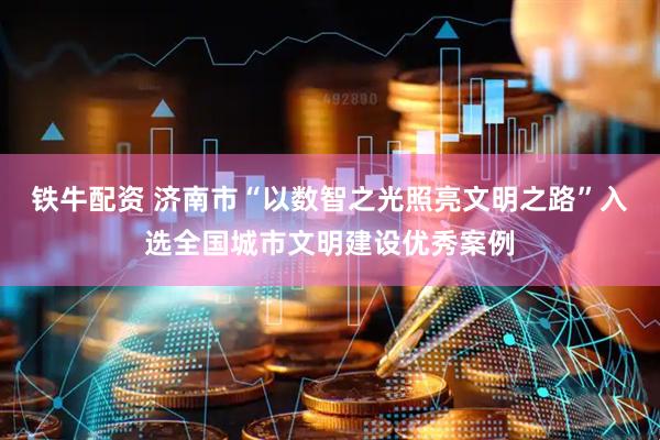 铁牛配资 济南市“以数智之光照亮文明之路”入选全国城市文明建设优秀案例