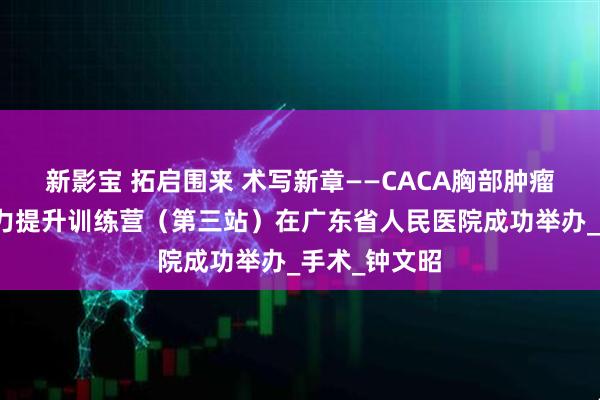 新影宝 拓启围来 术写新章——CACA胸部肿瘤诊疗综合能力提升训练营（第三站）在广东省人民医院成功举办_手术_钟文昭