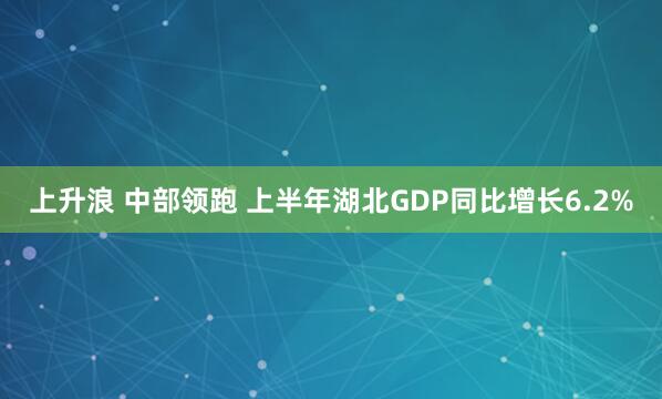 上升浪 中部领跑 上半年湖北GDP同比增长6.2%
