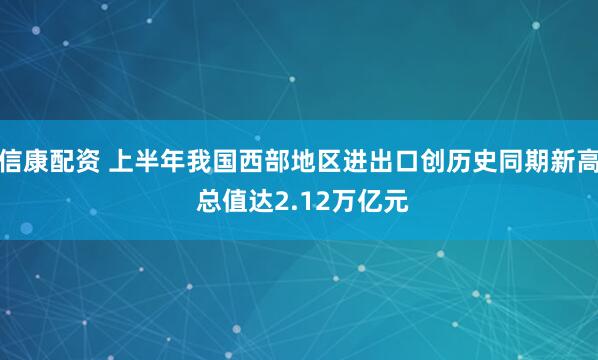 信康配资 上半年我国西部地区进出口创历史同期新高 总值达2.12万亿元