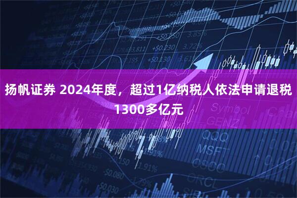 扬帆证券 2024年度，超过1亿纳税人依法申请退税1300多亿元