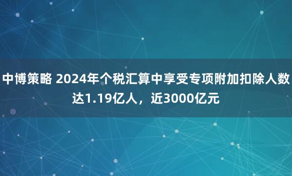 中博策略 2024年个税汇算中享受专项附加扣除人数达1.19亿人，近3000亿元