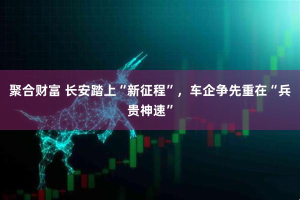 聚合财富 长安踏上“新征程”，车企争先重在“兵贵神速”