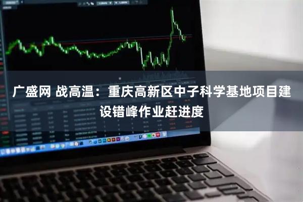 广盛网 战高温：重庆高新区中子科学基地项目建设错峰作业赶进度