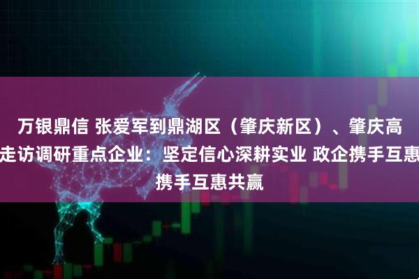 万银鼎信 张爱军到鼎湖区（肇庆新区）、肇庆高新区走访调研重点企业：坚定信心深耕实业 政企携手互惠共赢