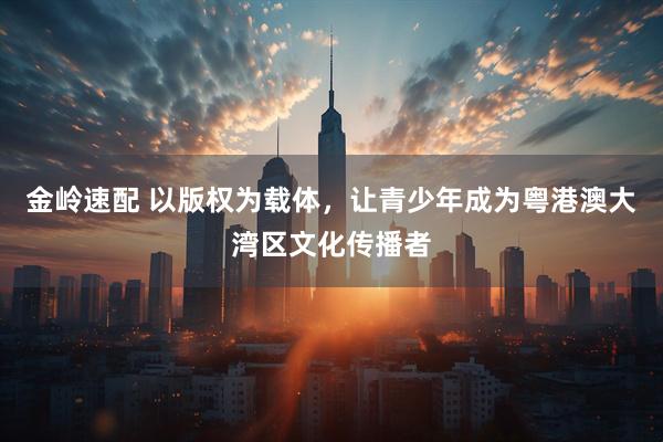 金岭速配 以版权为载体，让青少年成为粤港澳大湾区文化传播者