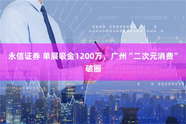 永信证券 单展吸金1200万，广州“二次元消费”破圈