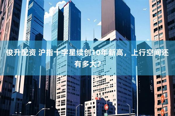 俊升配资 沪指十字星续创10年新高，上行空间还有多大？