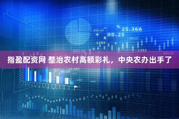 指盈配资网 整治农村高额彩礼，中央农办出手了