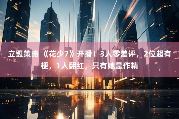 立盟策略 《花少7》开播！3人零差评，2位超有梗，1人翻红，只有她是作精