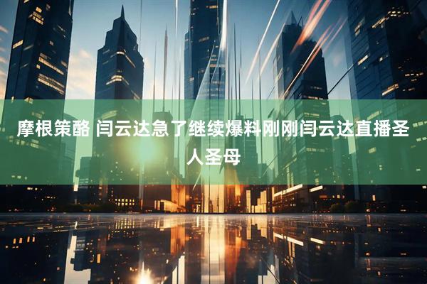 摩根策酪 闫云达急了继续爆料刚刚闫云达直播圣人圣母