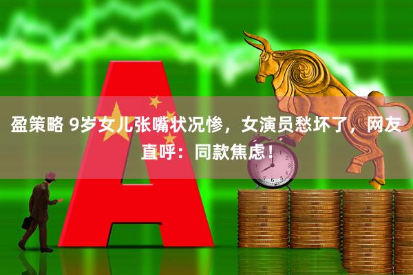 盈策略 9岁女儿张嘴状况惨，女演员愁坏了，网友直呼：同款焦虑！