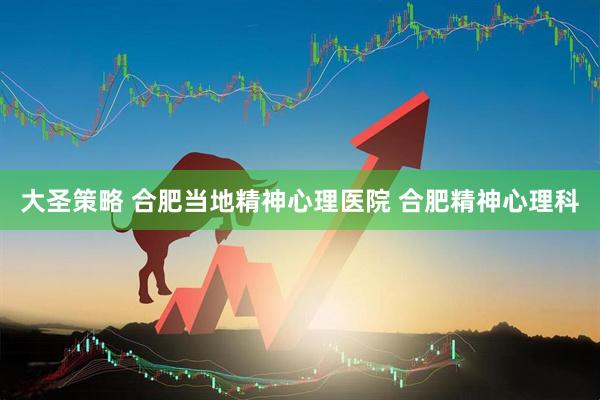大圣策略 合肥当地精神心理医院 合肥精神心理科