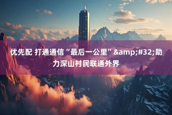 优先配 打通通信“最后一公里”&#32;助力深山村民联通外界