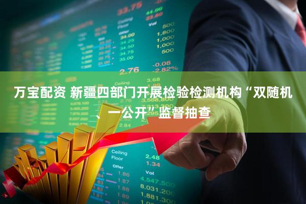 万宝配资 新疆四部门开展检验检测机构“双随机、一公开”监督抽查