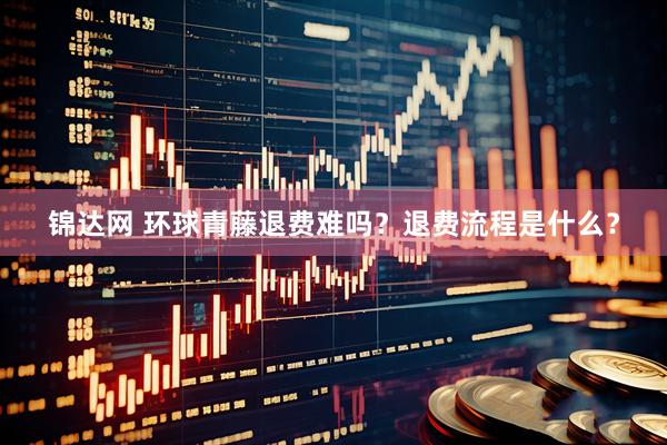 锦达网 环球青藤退费难吗？退费流程是什么？
