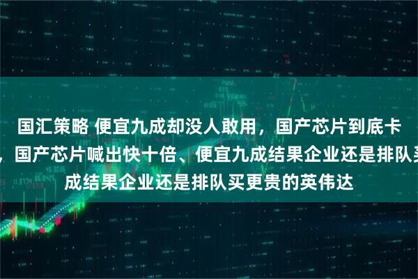 国汇策略 便宜九成却没人敢用，国产芯片到底卡在哪？2025年，国产芯片喊出快十倍、便宜九成结果企业还是排队买更贵的英伟达