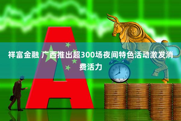 祥富金融 广西推出超300场夜间特色活动激发消费活力