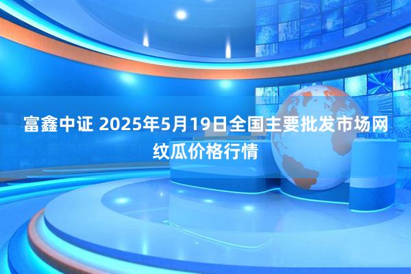 富鑫中证 2025年5月19日全国主要批发市场网纹瓜价格行情