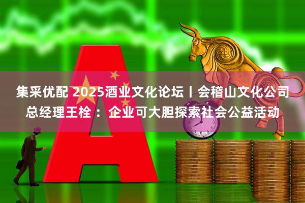 集采优配 2025酒业文化论坛丨会稽山文化公司总经理王栓 ：企业可大胆探索社会公益活动