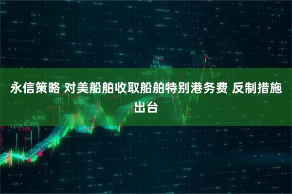 永信策略 对美船舶收取船舶特别港务费 反制措施出台