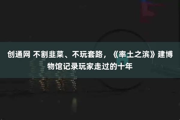 创通网 不割韭菜、不玩套路，《率土之滨》建博物馆记录玩家走过的十年